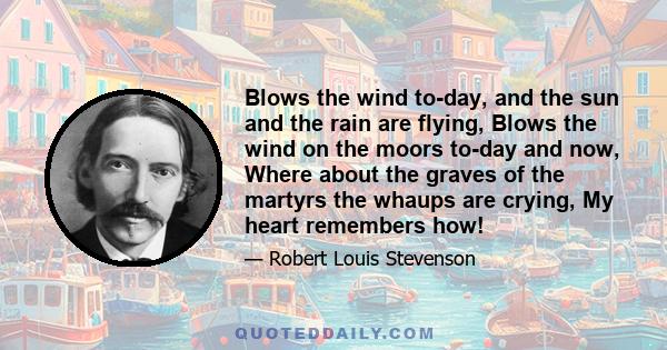 Blows the wind to-day, and the sun and the rain are flying, Blows the wind on the moors to-day and now, Where about the graves of the martyrs the whaups are crying, My heart remembers how!