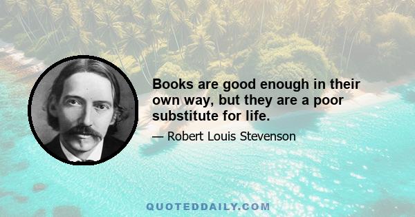 Books are good enough in their own way, but they are a poor substitute for life.