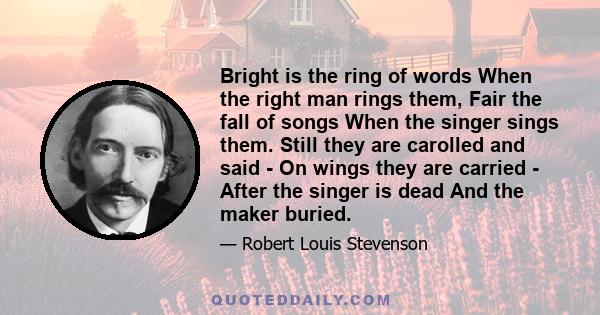 Bright is the ring of words When the right man rings them, Fair the fall of songs When the singer sings them. Still they are carolled and said - On wings they are carried - After the singer is dead And the maker buried.