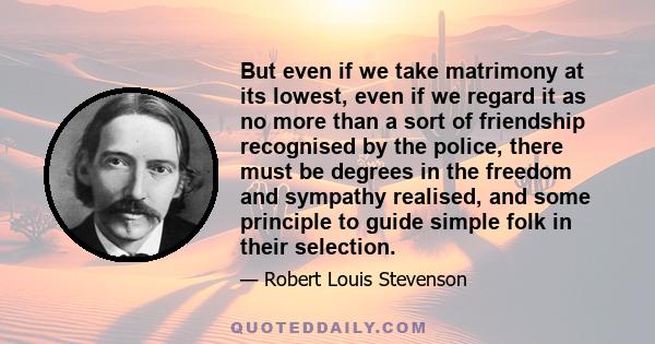 But even if we take matrimony at its lowest, even if we regard it as no more than a sort of friendship recognized by the police, there must be degrees in the freedom and sympathy realized, and some principle to guide