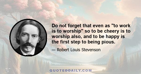 Do not forget that even as to work is to worship so to be cheery is to worship also, and to be happy is the first step to being pious.