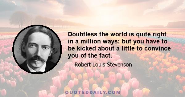 Doubtless the world is quite right in a million ways; but you have to be kicked about a little to convince you of the fact.