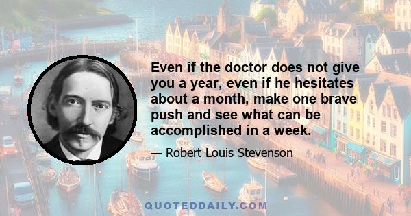 Even if the doctor does not give you a year, even if he hesitates about a month, make one brave push and see what can be accomplished in a week.