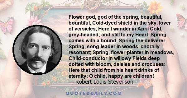 Flower god, god of the spring, beautiful, bountiful, Cold-dyed shield in the sky, lover of versicles, Here I wander in April Cold, grey-headed; and still to my Heart, Spring comes with a bound, Spring the deliverer,