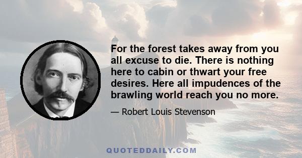 For the forest takes away from you all excuse to die. There is nothing here to cabin or thwart your free desires. Here all impudences of the brawling world reach you no more.