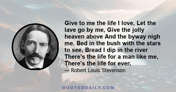 Give to me the life I love, Let the lave go by me, Give the jolly heaven above And the byway nigh me. Bed in the bush with the stars to see, Bread I dip in the river There's the life for a man like me, There's the life