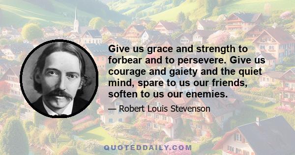 Give us grace and strength to forbear and to persevere. Give us courage and gaiety and the quiet mind, spare to us our friends, soften to us our enemies.