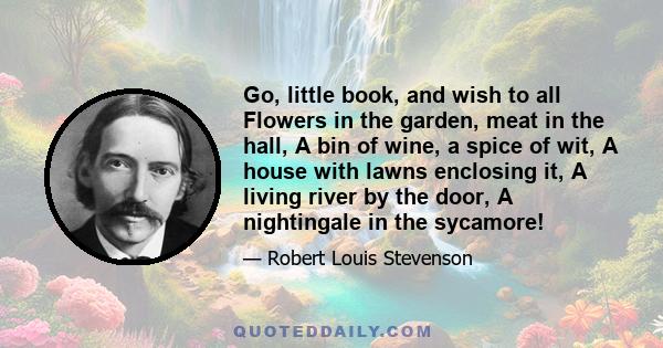 Go, little book, and wish to all Flowers in the garden, meat in the hall, A bin of wine, a spice of wit, A house with lawns enclosing it, A living river by the door, A nightingale in the sycamore!