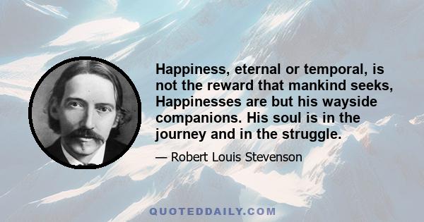 Happiness, eternal or temporal, is not the reward that mankind seeks, Happinesses are but his wayside companions. His soul is in the journey and in the struggle.