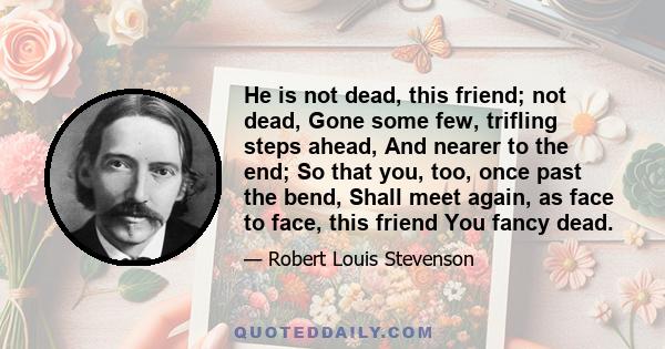 He is not dead, this friend; not dead, Gone some few, trifling steps ahead, And nearer to the end; So that you, too, once past the bend, Shall meet again, as face to face, this friend You fancy dead.