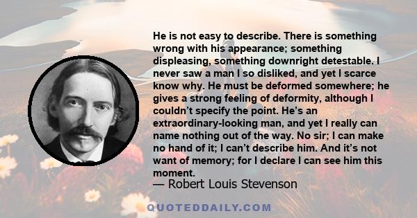 He is not easy to describe. There is something wrong with his appearance; something displeasing, something downright detestable. I never saw a man I so disliked, and yet I scarce know why. He must be deformed somewhere; 