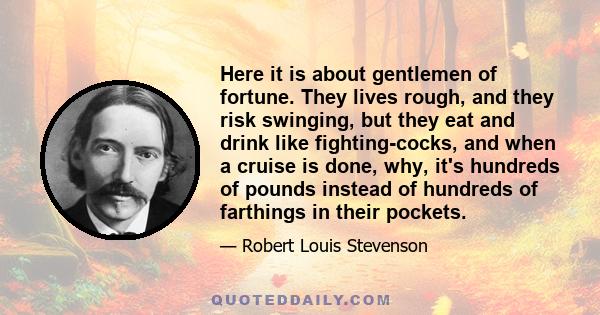 Here it is about gentlemen of fortune. They lives rough, and they risk swinging, but they eat and drink like fighting-cocks, and when a cruise is done, why, it's hundreds of pounds instead of hundreds of farthings in