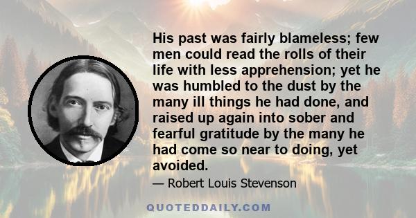 His past was fairly blameless; few men could read the rolls of their life with less apprehension; yet he was humbled to the dust by the many ill things he had done, and raised up again into sober and fearful gratitude