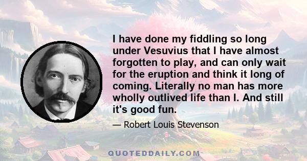 I have done my fiddling so long under Vesuvius that I have almost forgotten to play, and can only wait for the eruption and think it long of coming. Literally no man has more wholly outlived life than I. And still it's