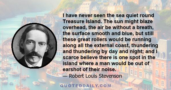 I have never seen the sea quiet round Treasure Island. The sun might blaze overhead, the air be without a breath, the surface smooth and blue, but still these great rollers would be running along all the external coast, 