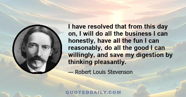 I have resolved that from this day on, I will do all the business I can honestly, have all the fun I can reasonably, do all the good I can willingly, and save my digestion by thinking pleasantly.