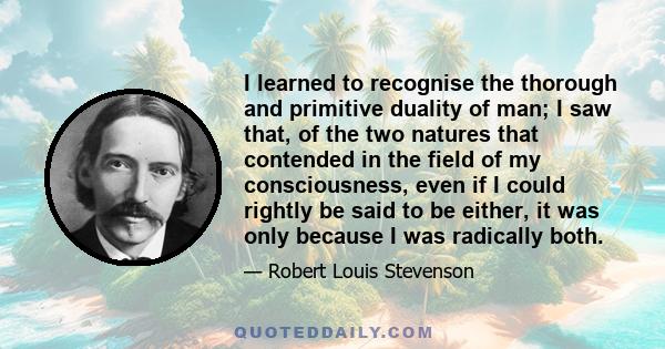 I learned to recognise the thorough and primitive duality of man; I saw that, of the two natures that contended in the field of my consciousness, even if I could rightly be said to be either, it was only because I was