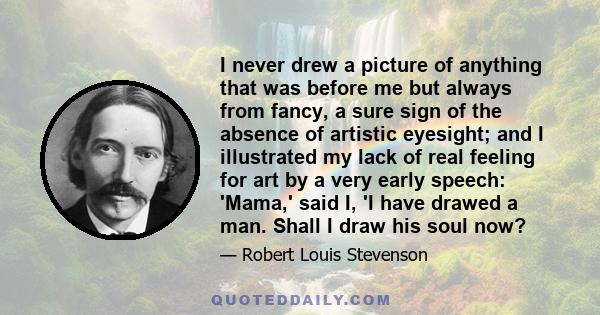 I never drew a picture of anything that was before me but always from fancy, a sure sign of the absence of artistic eyesight; and I illustrated my lack of real feeling for art by a very early speech: 'Mama,' said I, 'I