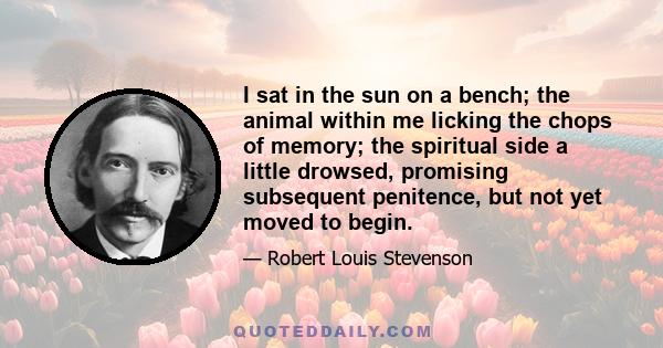 I sat in the sun on a bench; the animal within me licking the chops of memory; the spiritual side a little drowsed, promising subsequent penitence, but not yet moved to begin.