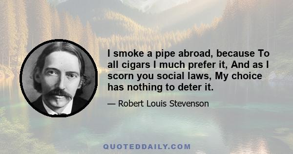 I smoke a pipe abroad, because To all cigars I much prefer it, And as I scorn you social laws, My choice has nothing to deter it.