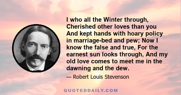 I who all the Winter through, Cherished other loves than you And kept hands with hoary policy in marriage-bed and pew; Now I know the false and true, For the earnest sun looks through, And my old love comes to meet me