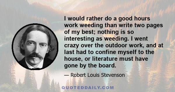 I would rather do a good hours work weeding than write two pages of my best; nothing is so interesting as weeding. I went crazy over the outdoor work, and at last had to confine myself to the house, or literature must