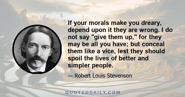 If your morals make you dreary, depend upon it they are wrong. I do not say give them up, for they may be all you have; but conceal them like a vice, lest they should spoil the lives of better and simpler people.