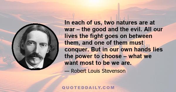 In each of us, two natures are at war – the good and the evil. All our lives the fight goes on between them, and one of them must conquer. But in our own hands lies the power to choose – what we want most to be we are.