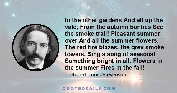 In the other gardens And all up the vale, From the autumn bonfies See the smoke trail! Pleasant summer over And all the summer flowers, The red fire blazes, the grey smoke towers. Sing a song of seasons! Something