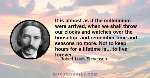 It is almost as if the millennium were arrived, when we shall throw our clocks and watches over the housetop, and remember time and seasons no more. Not to keep hours for a lifetime is... to live forever.