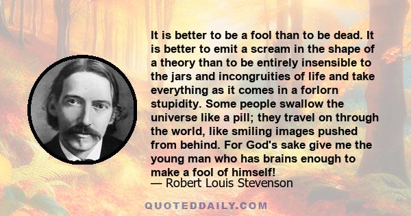 It is better to be a fool than to be dead. It is better to emit a scream in the shape of a theory than to be entirely insensible to the jars and incongruities of life and take everything as it comes in a forlorn