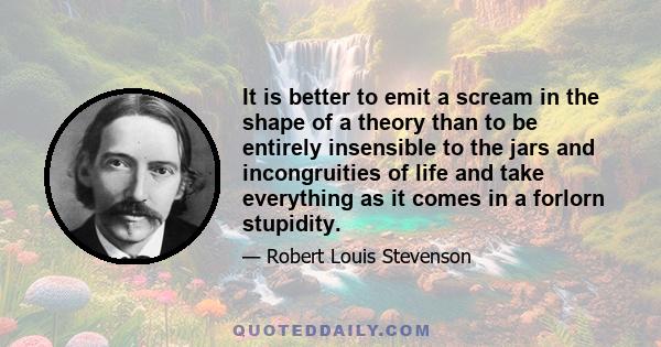 It is better to emit a scream in the shape of a theory than to be entirely insensible to the jars and incongruities of life and take everything as it comes in a forlorn stupidity.