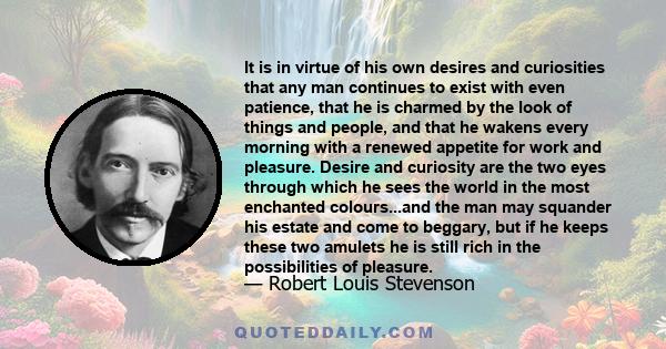 It is in virtue of his own desires and curiosities that any man continues to exist with even patience, that he is charmed by the look of things and people, and that he wakens every morning with a renewed appetite for