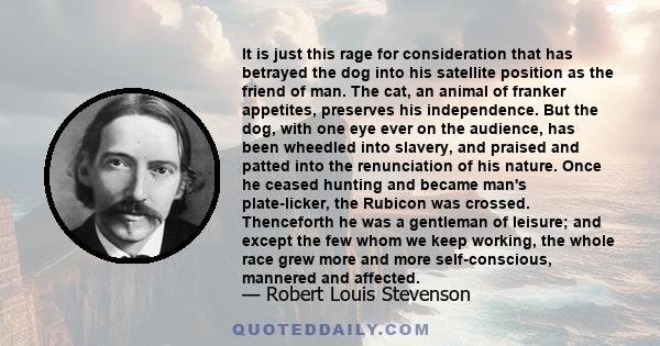 It is just this rage for consideration that has betrayed the dog into his satellite position as the friend of man. The cat, an animal of franker appetites, preserves his independence. But the dog, with one eye ever on