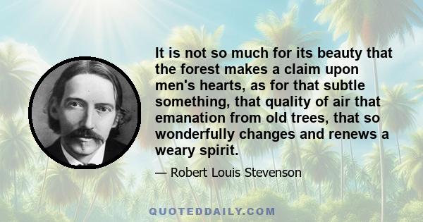 It is not so much for its beauty that the forest makes a claim upon men's hearts, as for that subtle something, that quality of air that emanation from old trees, that so wonderfully changes and renews a weary spirit.