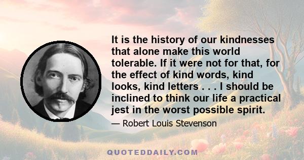 It is the history of our kindnesses that alone make this world tolerable. If it were not for that, for the effect of kind words, kind looks, kind letters . . . I should be inclined to think our life a practical jest in