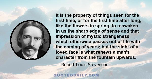 It is the property of things seen for the first time, or for the first time after long, like the flowers in spring, to reawaken in us the sharp edge of sense and that impression of mystic strangeness which otherwise