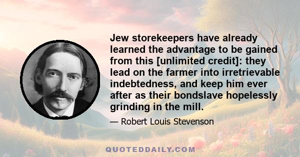 Jew storekeepers have already learned the advantage to be gained from this [unlimited credit]: they lead on the farmer into irretrievable indebtedness, and keep him ever after as their bondslave hopelessly grinding in