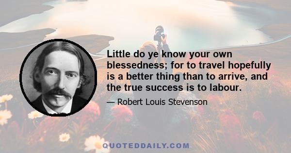 Little do ye know your own blessedness; for to travel hopefully is a better thing than to arrive, and the true success is to labour.