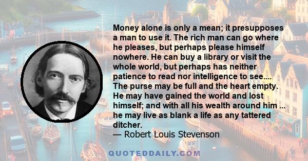 Money alone is only a mean; it presupposes a man to use it. The rich man can go where he pleases, but perhaps please himself nowhere. He can buy a library or visit the whole world, but perhaps has neither patience to