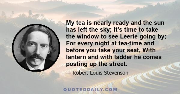 My tea is nearly ready and the sun has left the sky; It's time to take the window to see Leerie going by; For every night at tea-time and before you take your seat, With lantern and with ladder he comes posting up the