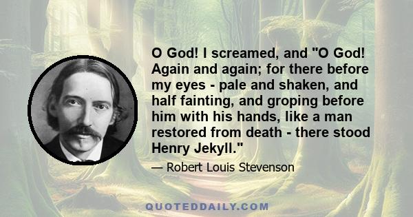 O God! I screamed, and O God! Again and again; for there before my eyes - pale and shaken, and half fainting, and groping before him with his hands, like a man restored from death - there stood Henry Jekyll.