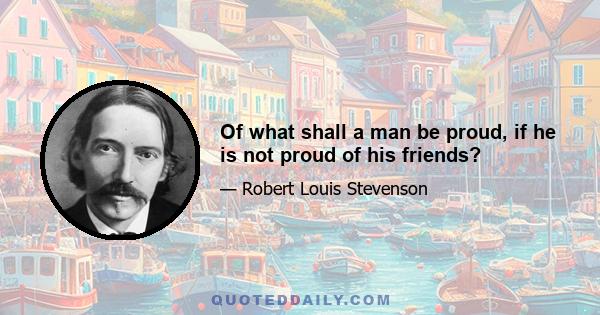 Of what shall a man be proud, if he is not proud of his friends?