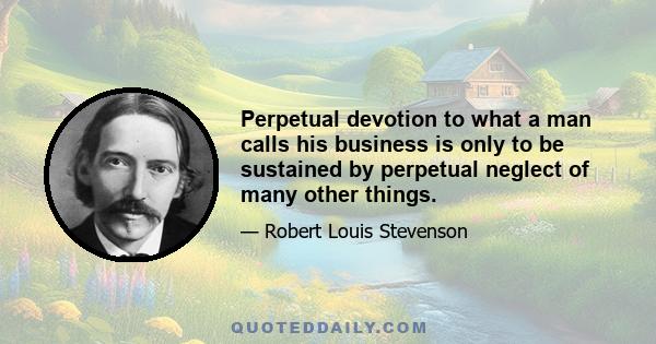 Perpetual devotion to what a man calls his business is only to be sustained by perpetual neglect of many other things.