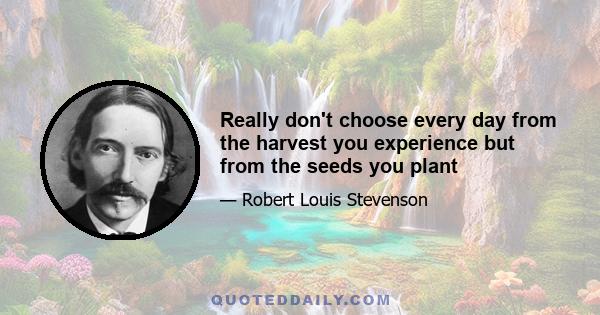 Really don't choose every day from the harvest you experience but from the seeds you plant