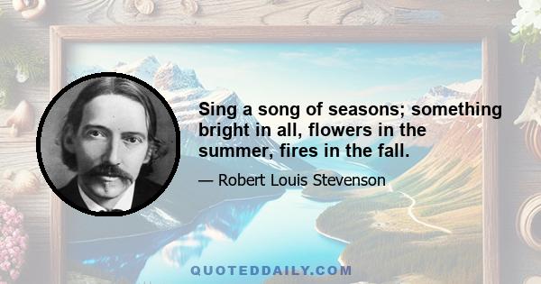 Sing a song of seasons; something bright in all, flowers in the summer, fires in the fall.