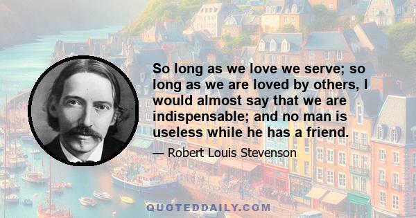 So long as we love we serve; so long as we are loved by others, I would almost say that we are indispensable; and no man is useless while he has a friend.