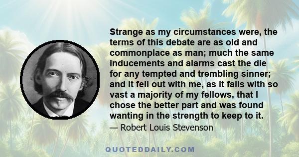 Strange as my circumstances were, the terms of this debate are as old and commonplace as man; much the same inducements and alarms cast the die for any tempted and trembling sinner; and it fell out with me, as it falls