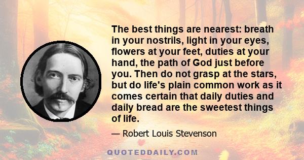 The best things are nearest: breath in your nostrils, light in your eyes, flowers at your feet, duties at your hand, the path of God just before you. Then do not grasp at the stars, but do life's plain common work as it 