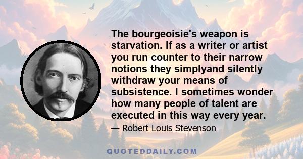 The bourgeoisie's weapon is starvation. If as a writer or artist you run counter to their narrow notions they simplyand silently withdraw your means of subsistence. I sometimes wonder how many people of talent are